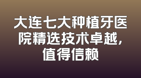 大连七大种植牙医院精选技术卓越，值得信赖