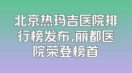 北京热玛吉医院排行榜发布，丽都医院荣登榜首