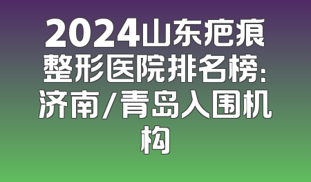 2024山东疤痕整形医院排名榜：济南/青岛入围机构