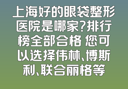 上海好的眼袋整形医院是哪家？排行榜全部合格 您可以选择伟林、博斯利、联合丽格等