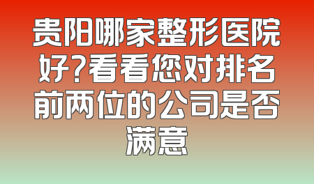 贵阳哪家整形医院好？看看您对排名前两位的公司是否满意