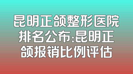 昆明正颌整形医院排名公布：昆明正颌报销比例评估