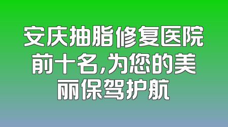 安庆抽脂修复医院前十名，为您的美丽保驾护航
