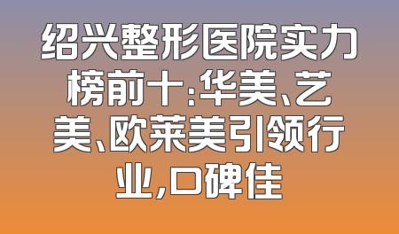 绍兴整形医院实力榜前十：华美、艺美、欧莱美引领行业，口碑佳