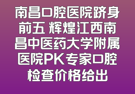 南昌口腔医院跻身前五 辉煌江西南昌中医药大学附属医院PK专家口腔检查价格给出