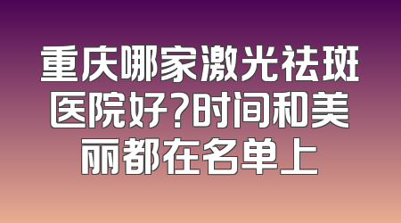 重庆哪家激光祛斑医院好？时间和美丽都在名单上