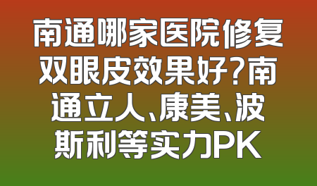 南通哪家医院修复双眼皮效果好？南通立人、康美、波斯利等实力PK