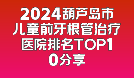 2024葫芦岛市儿童前牙根管治疗医院排名TOP10分享