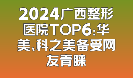 2024广西整形医院TOP6：华美、科之美备受网友青睐