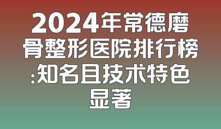 2024年常德磨骨整形医院排行榜：知名且技术特色显著
