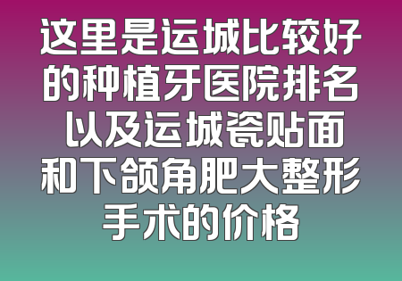 这里是运城比较好的种植牙医院排名 以及运城瓷贴面和下颌角肥大整形手术的价格