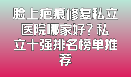 脸上疤痕修复私立医院哪家好? 私立十强排名榜单推荐
