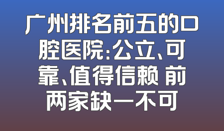 广州排名前五的口腔医院：公立、可靠、值得信赖 前两家缺一不可