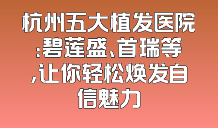 杭州五大植发医院：碧莲盛、首瑞等，让你轻松焕发自信魅力