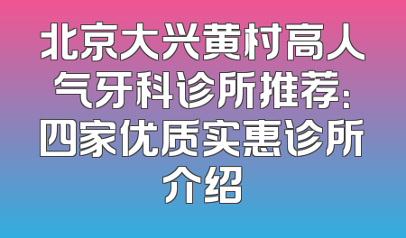 北京大兴黄村高人气牙科诊所推荐：四家优质实惠诊所介绍