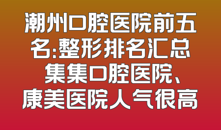 潮州口腔医院前五名：整形排名汇总 集集口腔医院、康美医院人气很高