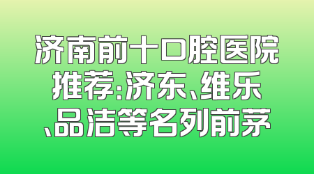 济南前十口腔医院推荐：济东、维乐、品洁等名列前茅