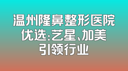 温州隆鼻整形医院优选：艺星、加美引领行业