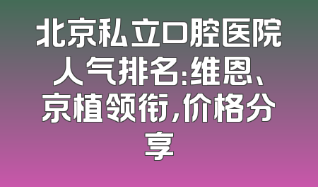 北京私立口腔医院人气排名：维恩、京植领衔，价格分享