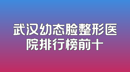 武汉幼态脸整形医院排行榜前十