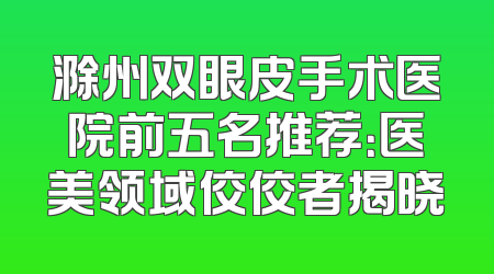 滁州双眼皮手术医院前五名推荐：医美领域佼佼者揭晓