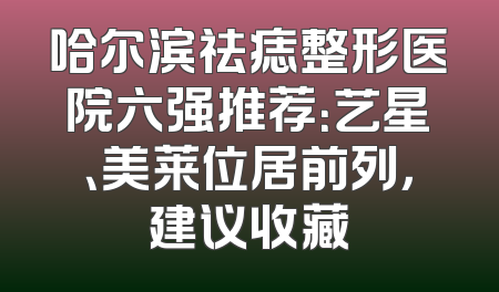 哈尔滨祛痣整形医院六强推荐：艺星、美莱位居前列，建议收藏