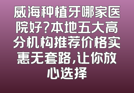 威海种植牙哪家医院好？本地五大高分机构推荐价格实惠无套路，让你放心选择