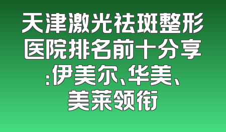 天津激光祛斑整形医院排名前十分享：伊美尔、华美、美莱领衔