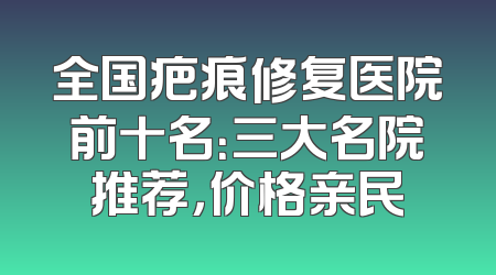 全国疤痕修复医院前十名：三大名院推荐，价格亲民