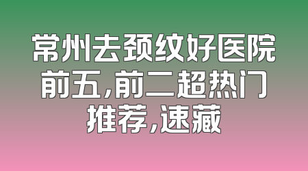 常州去颈纹好医院前五，前二超热门推荐，速藏