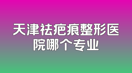 天津祛疤痕整形医院哪个专业