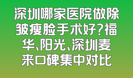 深圳哪家医院做除皱瘦脸手术好？福华、阳光、深圳麦来口碑集中对比
