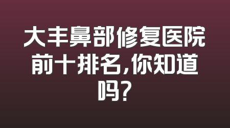 大丰鼻部修复医院前十排名，你知道吗？