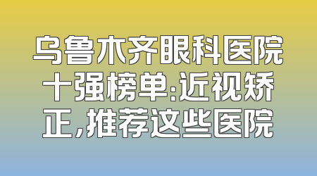 乌鲁木齐眼科医院十强榜单：近视矫正，推荐这些医院