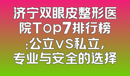 济宁双眼皮整形医院Top7排行榜：公立vs私立，专业与安全的选择