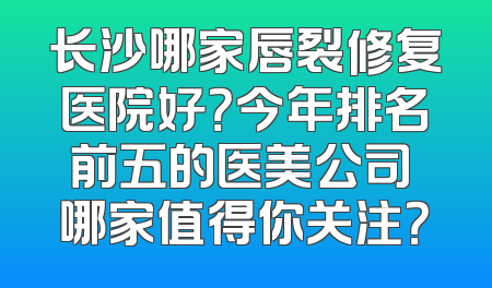 长沙哪家唇裂修复医院好？今年排名前五的医美公司 哪家值得你关注？
