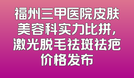 福州三甲医院皮肤美容科实力比拼，激光脱毛祛斑祛疤价格发布