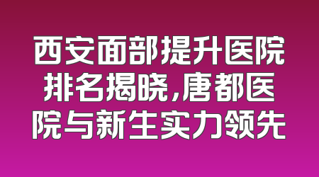 西安面部提升医院排名揭晓，唐都医院与新生实力领先