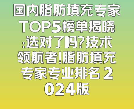 国内脂肪填充专家TOP5榜单揭晓：选对了吗？技术领航者！脂肪填充专家专业排名 2024版