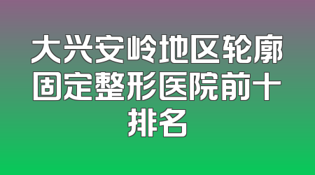 大兴安岭地区轮廓固定整形医院前十排名