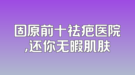 固原前十祛疤医院，还你无暇肌肤