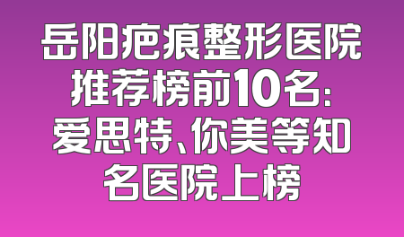岳阳疤痕整形医院推荐榜前10名：爱思特、你美等知名医院上榜