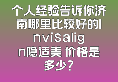 个人经验告诉你济南哪里比较好的Invisalign隐适美 价格是多少？