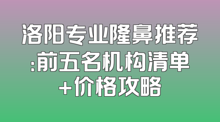 洛阳专业隆鼻推荐：前五名机构清单+价格攻略