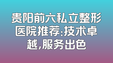 贵阳前六私立整形医院推荐：技术卓越，服务出色