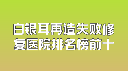 白银耳再造失败修复医院排名榜前十