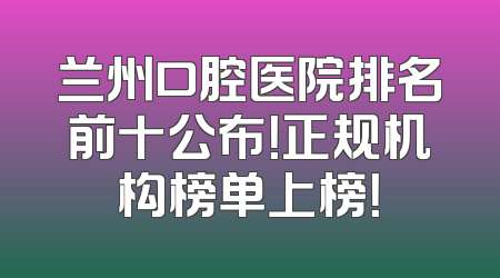 兰州口腔医院排名前十公布！正规机构榜单上榜！