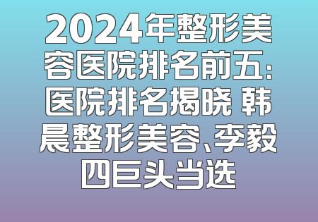 2024年整形美容医院排名前五：医院排名揭晓 韩晨整形美容、李毅四巨头当选