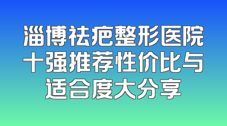 淄博祛疤整形医院十强推荐性价比与适合度大分享