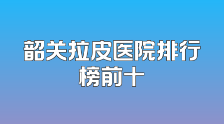 韶关拉皮医院排行榜前十